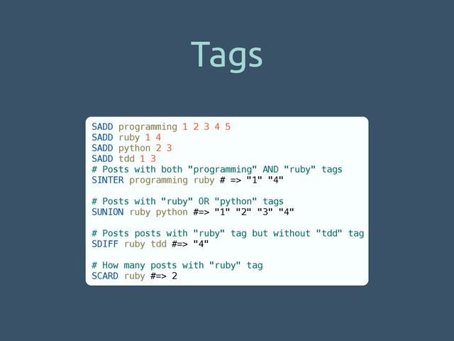 Tags
SADD programming 1 2 3 4 5
SADD ruby 1 4
SADD python 2 3
SADD tdd 1 3
# Posts with both "programming" AND "ruby" tags
SINTER programming ruby # => "1" "4"
!
# Posts with "ruby" OR "python" tags
SUNION ruby python #=> "1" "2" "3" "4"
!
# Posts posts with "ruby" tag but without "tdd" tag
SDIFF ruby tdd #=> "4"
!
# How many posts with "ruby" tag
SCARD ruby #=> 2
