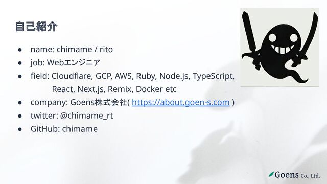 自己紹介
● name: chimame / rito
● job: Webエンジニア
● field: Cloudflare, GCP, AWS, Ruby, Node.js, TypeScript,
React, Next.js, Remix, Docker etc
● company: Goens株式会社( https://about.goen-s.com )
● twitter: @chimame_rt
● GitHub: chimame
