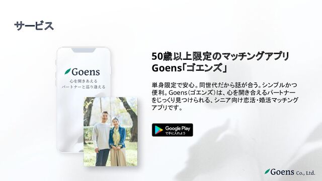 サービス
50歳以上限定のマッチングアプリ
Goens「ゴエンズ」
単身限定で安心。同世代だから話が合う。シンプルかつ
便利。Goens（ゴエンズ）は、心を開き合えるパートナー
をじっくり見つけられる、シニア向け恋活・婚活マッチング
アプリです。
