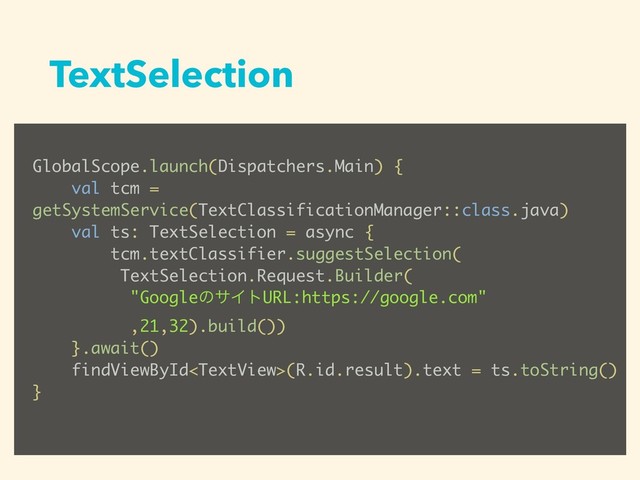 TextSelection
GlobalScope.launch(Dispatchers.Main) {
val tcm =
getSystemService(TextClassificationManager::class.java)
val ts: TextSelection = async {
tcm.textClassifier.suggestSelection(
TextSelection.Request.Builder(
"GoogleͷαΠτURL:https://google.com"
,21,32).build())
}.await()
findViewById(R.id.result).text = ts.toString()
}
