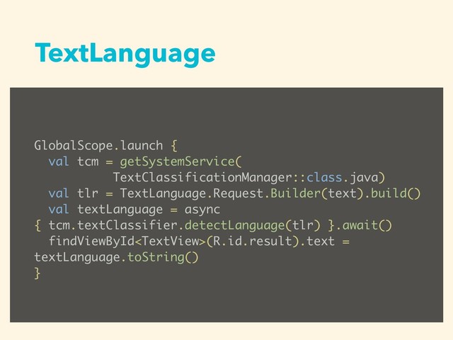 TextLanguage
GlobalScope.launch {
val tcm = getSystemService(
TextClassificationManager::class.java)
val tlr = TextLanguage.Request.Builder(text).build()
val textLanguage = async
{ tcm.textClassifier.detectLanguage(tlr) }.await()
findViewById(R.id.result).text =
textLanguage.toString()
}
