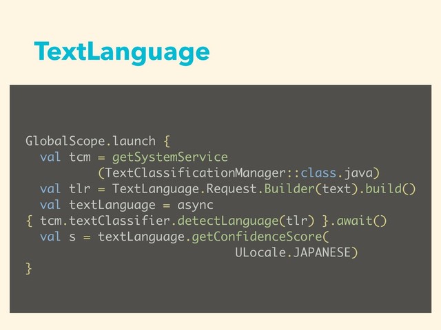 TextLanguage
GlobalScope.launch {
val tcm = getSystemService
(TextClassificationManager::class.java)
val tlr = TextLanguage.Request.Builder(text).build()
val textLanguage = async
{ tcm.textClassifier.detectLanguage(tlr) }.await()
val s = textLanguage.getConfidenceScore(
ULocale.JAPANESE)
}
