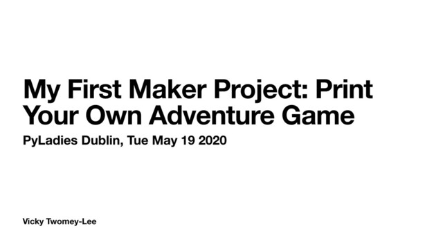 Vicky Twomey-Lee
My First Maker Project: Print
Your Own Adventure Game
PyLadies Dublin, Tue May 19 2020
