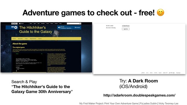 Search & Play 

“The Hitchhiker's Guide to the
Galaxy Game 30th Anniversary”
http://adarkroom.doublespeakgames.com/
Try: A Dark Room 

(iOS/Android)
Adventure games to check out - free! 
My First Maker Project: Print Your Own Adventure Game | PyLadies Dublin | Vicky Twomey-Lee
