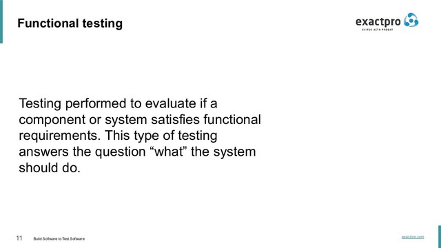 11 Build Software to Test Software
exactpro.com
Functional testing
Testing performed to evaluate if a
component or system satisfies functional
requirements. This type of testing
answers the question “what” the system
should do.
