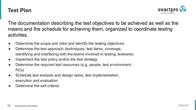 16 Build Software to Test Software
exactpro.com
Test Plan
The documentation describing the test objectives to be achieved as well as the
means and the schedule for achieving them, organized to coordinate testing
activities.
● Determine the scope and risks and identify the testing objectives
● Determine the test approach (techniques, test items, coverage,
identifying and interfacing with the teams involved in testing, testware)
● Implement the test policy and/or the test strategy
● Determine the required test resources (e.g. people, test environment,
PCs)
● Schedule test analysis and design tasks, test implementation,
execution and evaluation
● Determine the exit criteria
