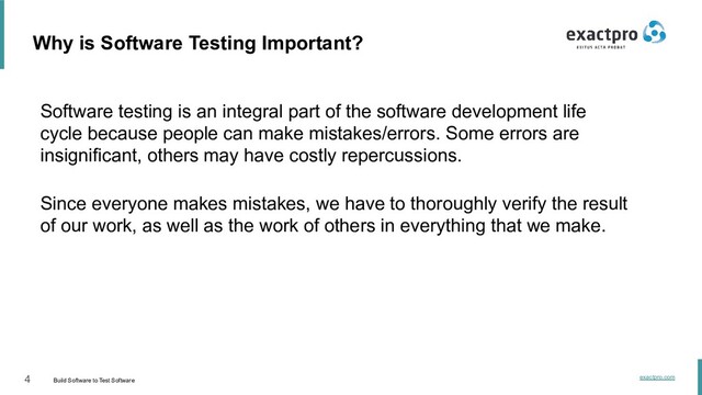 4 Build Software to Test Software
exactpro.com
Software testing is an integral part of the software development life
cycle because people can make mistakes/errors. Some errors are
insignificant, others may have costly repercussions.
Since everyone makes mistakes, we have to thoroughly verify the result
of our work, as well as the work of others in everything that we make.
Why is Software Testing Important?
