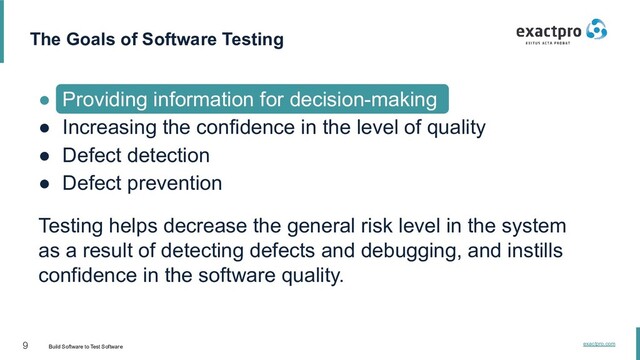 9 Build Software to Test Software
exactpro.com
The Goals of Software Testing
● Providing information for decision-making
● Increasing the confidence in the level of quality
● Defect detection
● Defect prevention
Testing helps decrease the general risk level in the system
as a result of detecting defects and debugging, and instills
confidence in the software quality.
