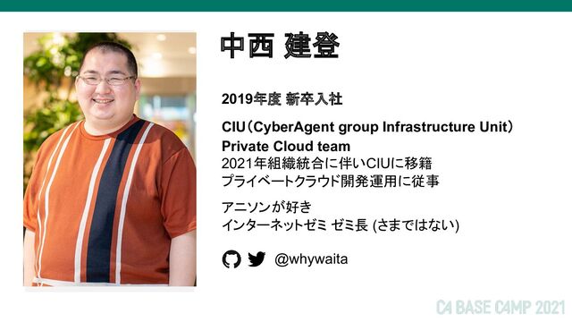 2021年組織統合に伴いCIUに移籍
プライベートクラウド開発運用に従事
アニソンが好き
インターネットゼミ ゼミ長 (さまではない)
中西 建登
画像
2019年度 新卒入社
CIU（CyberAgent group Infrastructure Unit）
Private Cloud team
@whywaita
