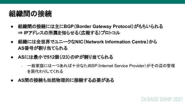 組織間の接続
● 組織間の接続には主にBGP（Border Gateway Protocol）がもちいられる
⇒ IPアドレスの所属を知らせる（広報する）プロトコル
● 組織には全世界でユニークなNIC（Network Information Centre）から
AS番号が割り当てられる
● ASには最小で512個（/23）のIPが割り当てられる
○
一般家庭には一つあれば十分なため
ISP（Internet Service Provider）がその辺の管理
を肩代わりしてくれる
● AS間の接続も当然物理的に接続する必要がある
