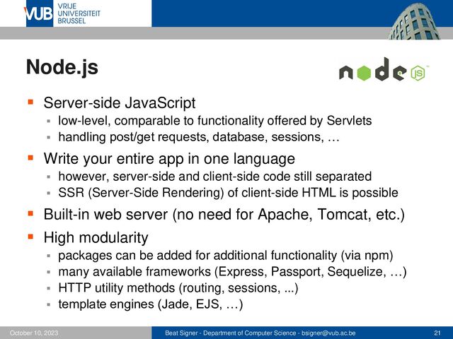 Beat Signer - Department of Computer Science - bsigner@vub.ac.be 21
October 10, 2023
Node.js
▪ Server-side JavaScript
▪ low-level, comparable to functionality offered by Servlets
▪ handling post/get requests, database, sessions, …
▪ Write your entire app in one language
▪ however, server-side and client-side code still separated
▪ SSR (Server-Side Rendering) of client-side HTML is possible
▪ Built-in web server (no need for Apache, Tomcat, etc.)
▪ High modularity
▪ packages can be added for additional functionality (via npm)
▪ many available frameworks (Express, Passport, Sequelize, …)
▪ HTTP utility methods (routing, sessions, ...)
▪ template engines (Jade, EJS, …)
