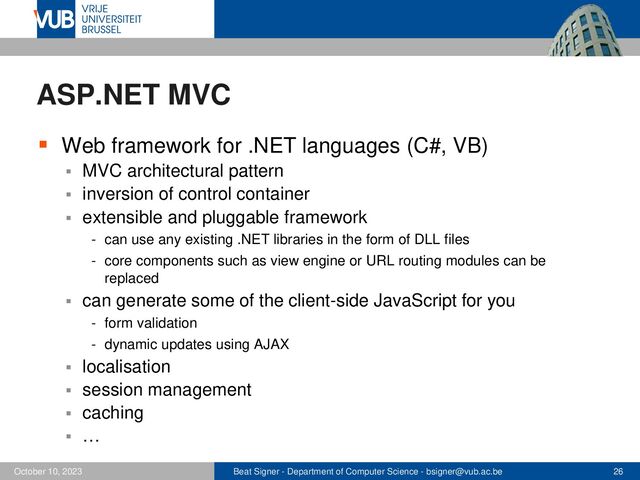 Beat Signer - Department of Computer Science - bsigner@vub.ac.be 26
October 10, 2023
ASP.NET MVC
▪ Web framework for .NET languages (C#, VB)
▪ MVC architectural pattern
▪ inversion of control container
▪ extensible and pluggable framework
- can use any existing .NET libraries in the form of DLL files
- core components such as view engine or URL routing modules can be
replaced
▪ can generate some of the client-side JavaScript for you
- form validation
- dynamic updates using AJAX
▪ localisation
▪ session management
▪ caching
▪ …

