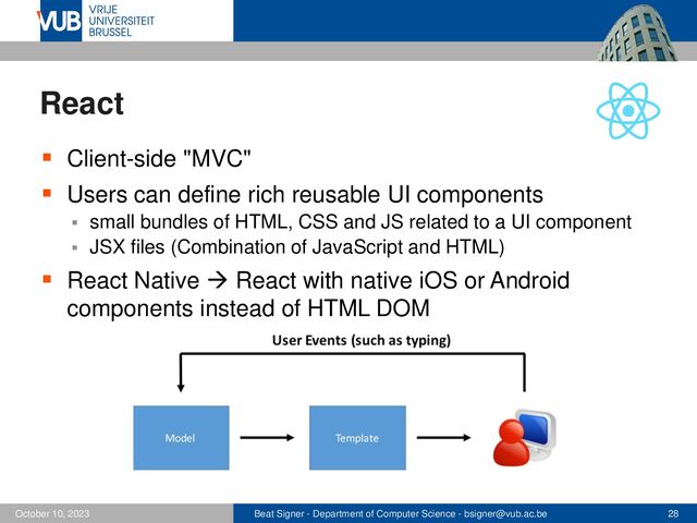 Beat Signer - Department of Computer Science - bsigner@vub.ac.be 28
October 10, 2023
React
▪ Client-side "MVC"
▪ Users can define rich reusable UI components
▪ small bundles of HTML, CSS and JS related to a UI component
▪ JSX files (Combination of JavaScript and HTML)
▪ React Native → React with native iOS or Android
components instead of HTML DOM
