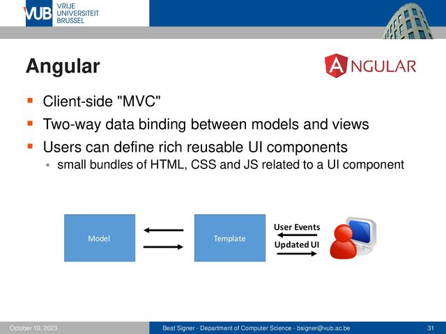 Beat Signer - Department of Computer Science - bsigner@vub.ac.be 31
October 10, 2023
Angular
▪ Client-side "MVC"
▪ Two-way data binding between models and views
▪ Users can define rich reusable UI components
▪ small bundles of HTML, CSS and JS related to a UI component
