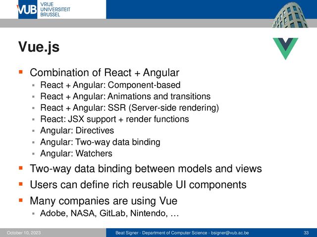 Beat Signer - Department of Computer Science - bsigner@vub.ac.be 33
October 10, 2023
Vue.js
▪ Combination of React + Angular
▪ React + Angular: Component-based
▪ React + Angular: Animations and transitions
▪ React + Angular: SSR (Server-side rendering)
▪ React: JSX support + render functions
▪ Angular: Directives
▪ Angular: Two-way data binding
▪ Angular: Watchers
▪ Two-way data binding between models and views
▪ Users can define rich reusable UI components
▪ Many companies are using Vue
▪ Adobe, NASA, GitLab, Nintendo, …
