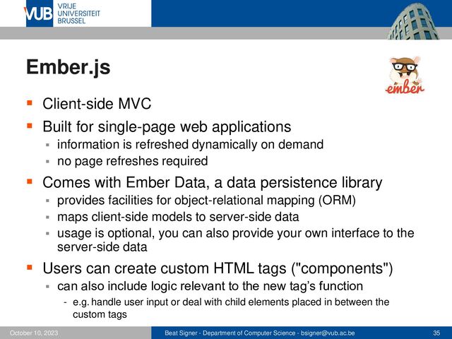 Beat Signer - Department of Computer Science - bsigner@vub.ac.be 35
October 10, 2023
Ember.js
▪ Client-side MVC
▪ Built for single-page web applications
▪ information is refreshed dynamically on demand
▪ no page refreshes required
▪ Comes with Ember Data, a data persistence library
▪ provides facilities for object-relational mapping (ORM)
▪ maps client-side models to server-side data
▪ usage is optional, you can also provide your own interface to the
server-side data
▪ Users can create custom HTML tags ("components")
▪ can also include logic relevant to the new tag’s function
- e.g. handle user input or deal with child elements placed in between the
custom tags
