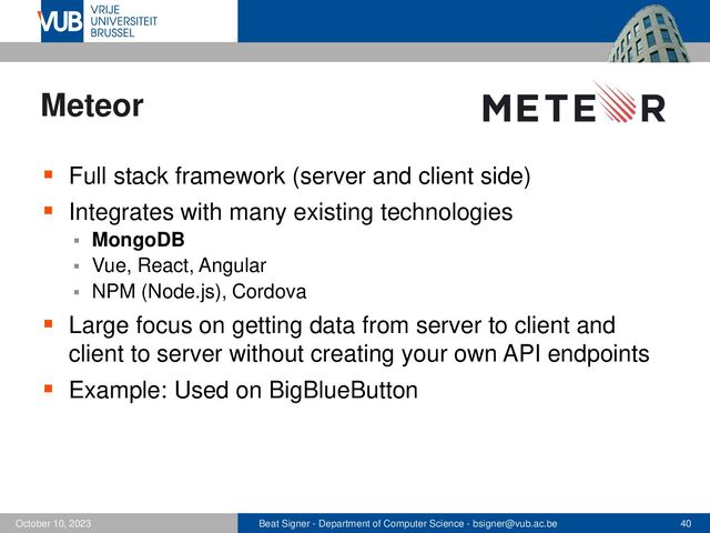 Beat Signer - Department of Computer Science - bsigner@vub.ac.be 40
October 10, 2023
Meteor
▪ Full stack framework (server and client side)
▪ Integrates with many existing technologies
▪ MongoDB
▪ Vue, React, Angular
▪ NPM (Node.js), Cordova
▪ Large focus on getting data from server to client and
client to server without creating your own API endpoints
▪ Example: Used on BigBlueButton
