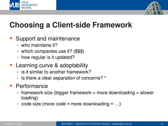 Beat Signer - Department of Computer Science - bsigner@vub.ac.be 41
October 10, 2023
Choosing a Client-side Framework
▪ Support and maintenance
▪ who maintains it?
▪ which companies use it? ($$$)
▪ how regular is it updated?
▪ Learning curve & adoptability
▪ is it similar to another framework?
▪ is there a clear separation of concerns? *
▪ Performance
▪ framework size (bigger framework = more downloading = slower
loading)
▪ code size (more code = more downloading = …)
