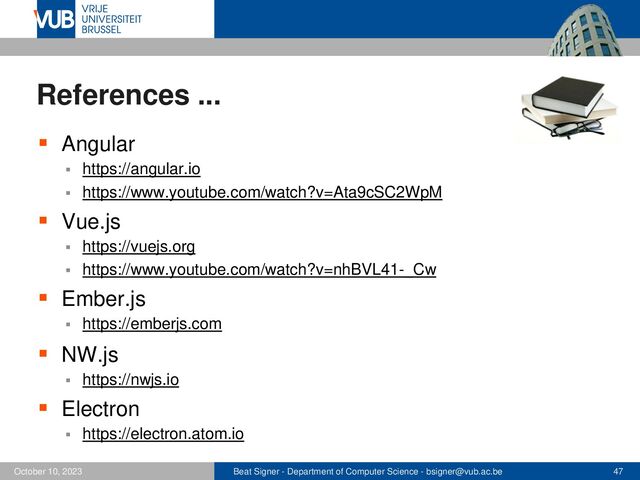 Beat Signer - Department of Computer Science - bsigner@vub.ac.be 47
October 10, 2023
References ...
▪ Angular
▪ https://angular.io
▪ https://www.youtube.com/watch?v=Ata9cSC2WpM
▪ Vue.js
▪ https://vuejs.org
▪ https://www.youtube.com/watch?v=nhBVL41-_Cw
▪ Ember.js
▪ https://emberjs.com
▪ NW.js
▪ https://nwjs.io
▪ Electron
▪ https://electron.atom.io
