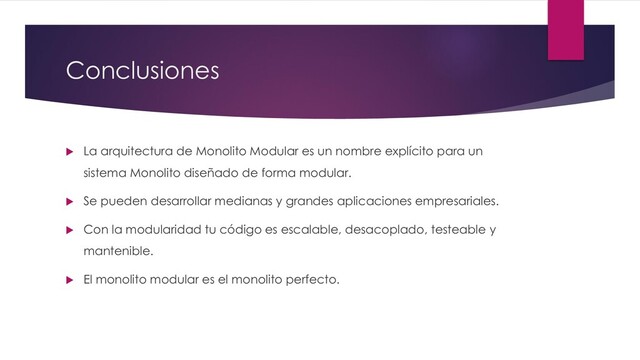 Conclusiones
 La arquitectura de Monolito Modular es un nombre explícito para un
sistema Monolito diseñado de forma modular.
 Se pueden desarrollar medianas y grandes aplicaciones empresariales.
 Con la modularidad tu código es escalable, desacoplado, testeable y
mantenible.
 El monolito modular es el monolito perfecto.
