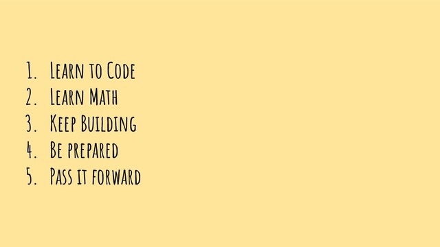 1. Learn to Code
2. Learn Math
3. Keep Building
4. Be prepared
5. Pass it forward
