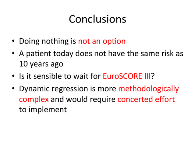 Conclusions	  
•  Doing	  nothing	  is	  not	  an	  op.on	  
•  A	  pa.ent	  today	  does	  not	  have	  the	  same	  risk	  as	  
10	  years	  ago	  
•  Is	  it	  sensible	  to	  wait	  for	  EuroSCORE	  III?	  
•  Dynamic	  regression	  is	  more	  methodologically	  
complex	  and	  would	  require	  concerted	  eﬀort	  
to	  implement	  

