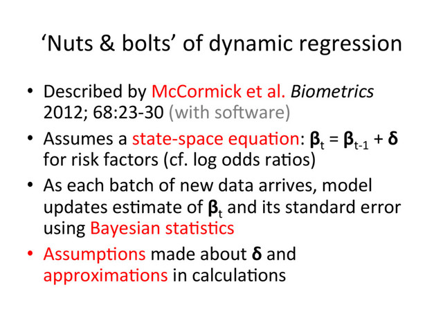 ‘Nuts	  &	  bolts’	  of	  dynamic	  regression	  
•  Described	  by	  McCormick	  et	  al.	  Biometrics	  
2012;	  68:23-­‐30	  (with	  sogware)	  
•  Assumes	  a	  state-­‐space	  equa.on:	  βt
	  =	  βt-­‐1
	  +	  δ	  
for	  risk	  factors	  (cf.	  log	  odds	  ra.os)	  
•  As	  each	  batch	  of	  new	  data	  arrives,	  model	  
updates	  es.mate	  of	  βt
	  and	  its	  standard	  error	  
using	  Bayesian	  sta.s.cs	  
•  Assump.ons	  made	  about	  δ	  and	  
approxima.ons	  in	  calcula.ons	  
