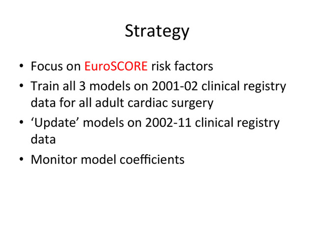 Strategy	  
•  Focus	  on	  EuroSCORE	  risk	  factors	  
•  Train	  all	  3	  models	  on	  2001-­‐02	  clinical	  registry	  
data	  for	  all	  adult	  cardiac	  surgery	  
•  ‘Update’	  models	  on	  2002-­‐11	  clinical	  registry	  
data	  
•  Monitor	  model	  coeﬃcients	  

