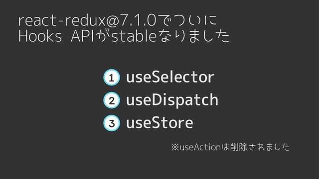 react-redux@7.1.0でついに

Hooks APIがstableなりました
useStore
3
useDispatch
2
useSelector
1
※useActionは削除されました
