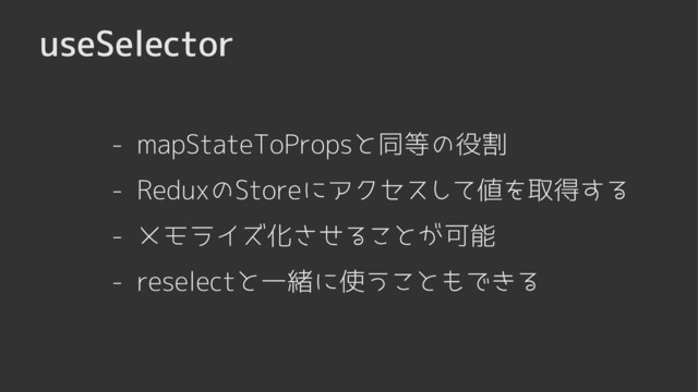 useSelector
- mapStateToPropsと同等の役割
- メモライズ化させることが可能
- reselectと一緒に使うこともできる
- ReduxのStoreにアクセスして値を取得する
