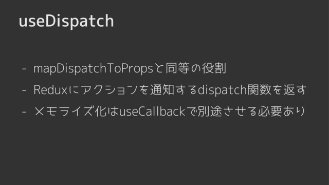 useDispatch
- mapDispatchToPropsと同等の役割
- メモライズ化はuseCallbackで別途させる必要あり
- Reduxにアクションを通知するdispatch関数を返す

