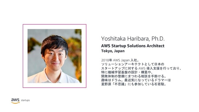 Yoshitaka Haribara, Ph.D.
AWS Startup Solutions Architect
Tokyo, Japan
2018年 AWS Japan 入社。
ソリューションアーキテクトとして日本の
スタートアップに対する AWS 導入支援を行っており、
特に機械学習基盤の設計・構築や、
開発体制の整備にまつわる相談を手掛ける。
趣味はドラム。最近気になっているドラマーは
星野源「不思議」にも参加している石若駿。
