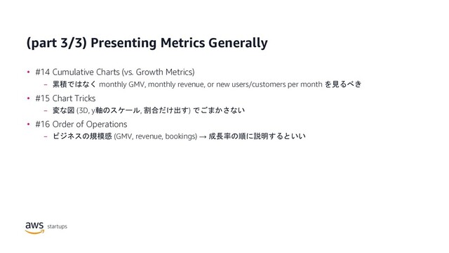 (part 3/3) Presenting Metrics Generally
• #14 Cumulative Charts (vs. Growth Metrics)
− 累積ではなく monthly GMV, monthly revenue, or new users/customers per month を見るべき
• #15 Chart Tricks
− 変な図 (3D, y軸のスケール, 割合だけ出す) でごまかさない
• #16 Order of Operations
− ビジネスの規模感 (GMV, revenue, bookings) → 成長率の順に説明するといい
