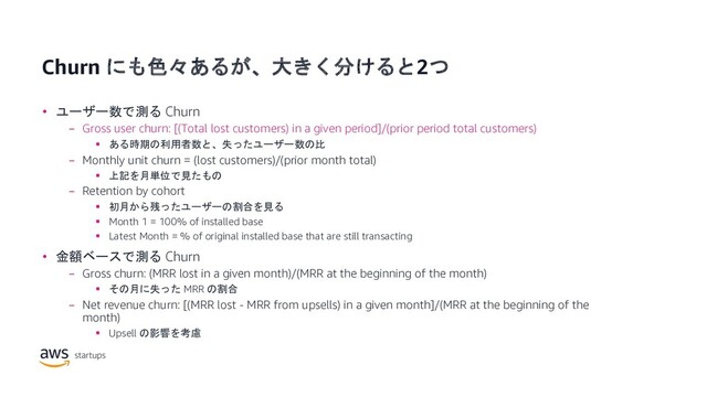 Churn にも色々あるが、大きく分けると2つ
• ユーザー数で測る Churn
− Gross user churn: [(Total lost customers) in a given period]/(prior period total customers)
§ ある時期の利用者数と、失ったユーザー数の比
− Monthly unit churn = (lost customers)/(prior month total)
§ 上記を月単位で見たもの
− Retention by cohort
§ 初月から残ったユーザーの割合を見る
§ Month 1 = 100% of installed base
§ Latest Month = % of original installed base that are still transacting
• 金額ベースで測る Churn
− Gross churn: (MRR lost in a given month)/(MRR at the beginning of the month)
§ その月に失った MRR の割合
− Net revenue churn: [(MRR lost - MRR from upsells) in a given month]/(MRR at the beginning of the
month)
§ Upsell の影響を考慮
