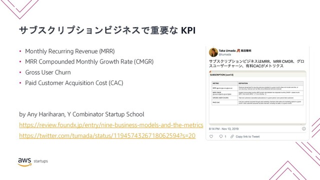 サブスクリプションビジネスで重要な KPI
• Monthly Recurring Revenue (MRR)
• MRR Compounded Monthly Growth Rate (CMGR)
• Gross User Churn
• Paid Customer Acquisition Cost (CAC)
by Any Hariharan, Y Combinator Startup School
https://review.foundx.jp/entry/nine-business-models-and-the-metrics
https://twitter.com/tumada/status/1194574326718062594?s=20
