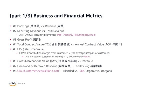 (part 1/3) Business and Financial Metrics
• #1 Bookings (受注額) vs. Revenue (収益)
• #2 Recurring Revenue vs. Total Revenue
− ARR (Annual Recurring Revenue), MRR (Monthly Recurring Revenue)
• #3 Gross Profit (粗利)
• #4 Total Contract Value (TCV, 合計契約金額) vs. Annual Contract Value (ACV, 年間〃)
• #5 LTV (Life Time Value)
− LTV = (Contribution margin from customer) x (the average lifespan of customer).
§ Avg. life span of customer (in months) = 1 / (your monthly churn).
• #6 Gross Merchandise Value (GMV, 流通取引総額) vs. Revenue
• #7 Unearned or Deferred Revenue (前受収益) … and Billings (請求額)
• #8 CAC (Customer Acquisition Cost) … Blended vs. Paid, Organic vs. Inorganic
