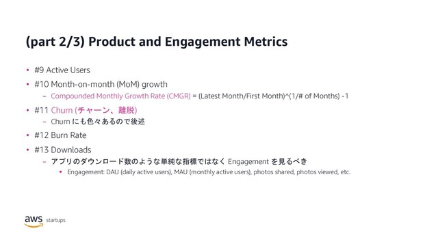 (part 2/3) Product and Engagement Metrics
• #9 Active Users
• #10 Month-on-month (MoM) growth
− Compounded Monthly Growth Rate (CMGR) = (Latest Month/First Month)^(1/# of Months) -1
• #11 Churn (チャーン、離脱)
− Churn にも色々あるので後述
• #12 Burn Rate
• #13 Downloads
− アプリのダウンロード数のような単純な指標ではなく Engagement を見るべき
§ Engagement: DAU (daily active users), MAU (monthly active users), photos shared, photos viewed, etc.
