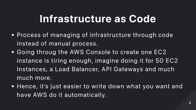 Infrastructure as Code
Process of managing of infrastructure through code
instead of manual process.
Going throug the AWS Console to create one EC2
instance is tiring enough, imagine doing it for 50 EC2
Instances, a Load Balancer, API Gateways and much
much more.
Hence, it’s just easier to write down what you want and
have AWS do it automatically.
4
4
