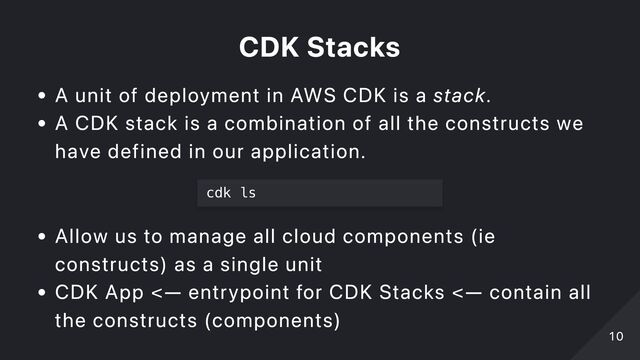 CDK Stacks
A unit of deployment in AWS CDK is a stack.
A CDK stack is a combination of all the constructs we
have defined in our application.
cdk ls

Allow us to manage all cloud components (ie
constructs) as a single unit
CDK App <— entrypoint for CDK Stacks <— contain all
the constructs (components)
10
10
