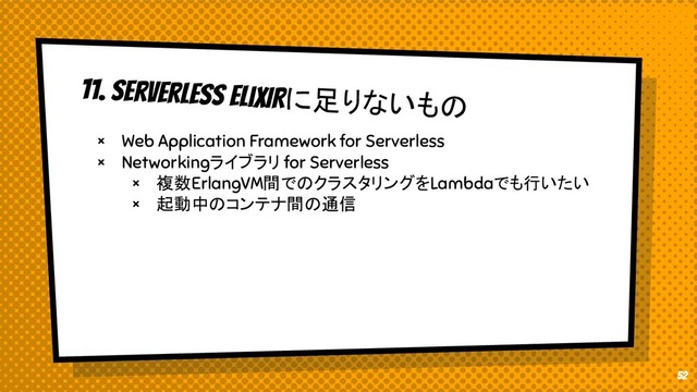 11. Serverless EliXIRに足りないもの
× Web Application Framework for Serverless
× Networkingライブラリ for Serverless
× 複数ErlangVM間でのクラスタリングをLambdaでも行いたい
× 起動中のコンテナ間の通信
52
