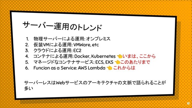 サーバー運用のトレンド
1. 物理サーバーによる運用: オンプレミス
2. 仮装VMによる運用: VMWare, etc
3. クラウドによる運用: EC2
4. コンテナによる運用: Docker, Kubernetes いまは、ここから
5. マネージドなコンテナサービス: ECS, EKS このあたりまで
6. Funcion as a Service: AWS Lambda  これからは
サーバーレスはWebサービスのアーキテクチャの文脈で語られることが
多い
10
