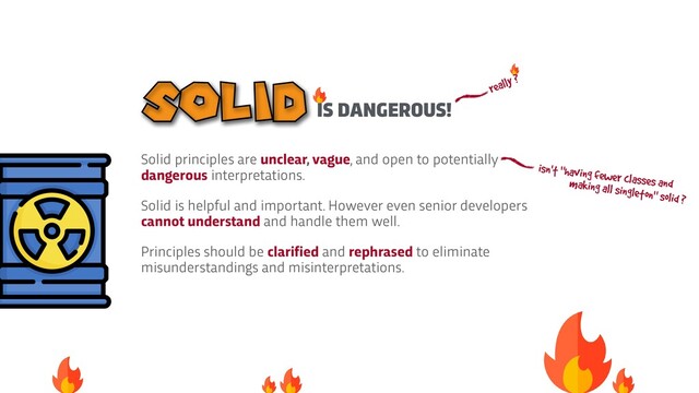 Solid principles are unclear, vague, and open to potentially
dangerous interpretations.


Solid is helpful and important. However even senior developers
cannot understand and handle them well.


Principles should be clarified and rephrased to eliminate
misunderstandings and misinterpretations.
IS DANGEROUS!
SOLID really ?
isn't "having fewer classes and
making all singleton" solid ?
