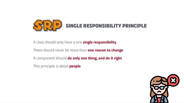 SINGLE RESPONSIBILITY PRINCIPLE
SRP
A class should only have a one single responsibility.


There should never be more than one reason to change.


A component should do only one thing, and do it right.


This principle is about people.
