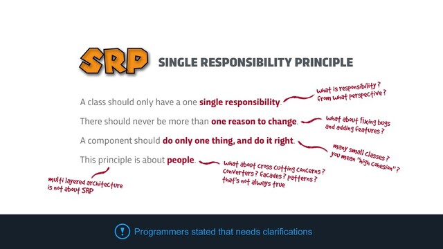 SINGLE RESPONSIBILITY PRINCIPLE
SRP
what is responsibility ?
 
from what perspective ?
many small classes ?
 
you mean "high cohesion" ?
what about ﬁxing bugs
 
and adding features ?
what about cross cutting concerns ?


converters ? facades ? patterns ?
 
that's not always true
A class should only have a one single responsibility.


There should never be more than one reason to change.


A component should do only one thing, and do it right.


This principle is about people.
multi layered architecture


is not about SRP
Programmers stated that needs clarifications
