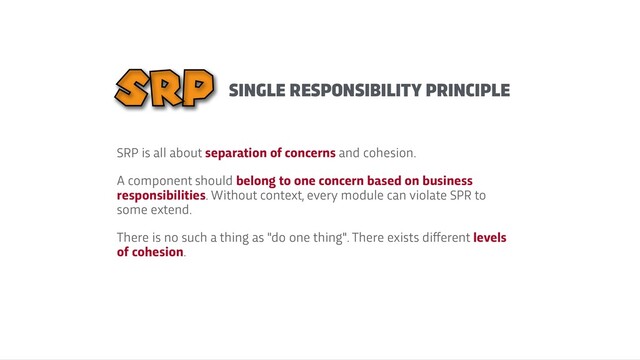 SINGLE RESPONSIBILITY PRINCIPLE
SRP is all about separation of concerns and cohesion.


A component should belong to one concern based on business
responsibilities. Without context, every module can violate SPR to
some extend.


There is no such a thing as "do one thing". There exists di
f
f
erent levels
of cohesion.
SRP
