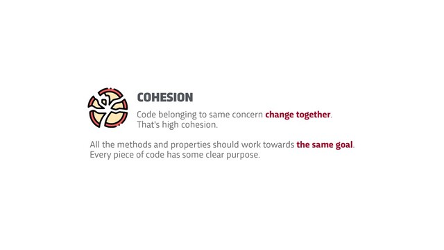 Code belonging to same concern change together.
That's high cohesion.
All the methods and properties should work towards the same goal.
 
Every piece of code has some clear purpose.
COHESION
