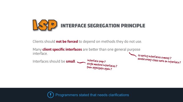 Clients should not be forced to depend on methods they do not use.


Many client specific interfaces are be
t
t
er than one general purpose
interface.


Interfaces should be small.
Programmers stated that needs clarifications
is having interfaces a must ?


should every class have an interface ?
interface soup ?


single method interfaces ?
 
then aggregate again ?
INTERFACE SEGREGATION PRINCIPLE
ISP
