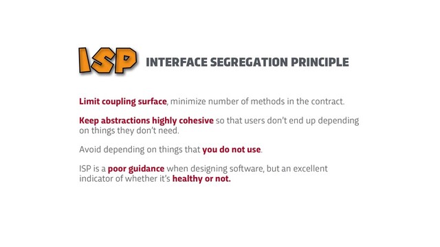 Limit coupling surface, minimize number of methods in the contract.


Keep abstractions highly cohesive so that users don’t end up depending
on things they don’t need.


Avoid depending on things that you do not use.


ISP is a poor guidance when designing so
f
t
ware, but an excellent
indicator of whether it’s healthy or not.
INTERFACE SEGREGATION PRINCIPLE
ISP
