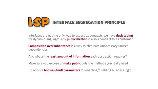 Interfaces are not the only way to expose as contracts, we have duck typing
for dynamic languages. Any public method is also a contract to its customer.


Composition over inheritance is a way to eliminate unnecessary unused
dependencies.


Ask, what's the least amount of information each abstraction requires?


Make sure you expose or make public only the methods you really need.


Do not use boolean/null parameters for enabling/disabling business logic.
INTERFACE SEGREGATION PRINCIPLE
ISP
