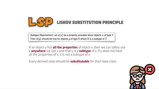 LISKOV SUBSTITUTION PRINCIPLE
LSP
If an object y has all the properties of object x, then we can safely use
y anywhere we use x and that y is a subtype of x. If y does not have
all the properties of x, it is not a subtype of x.


Every derived class should be substitutable for their base class.
